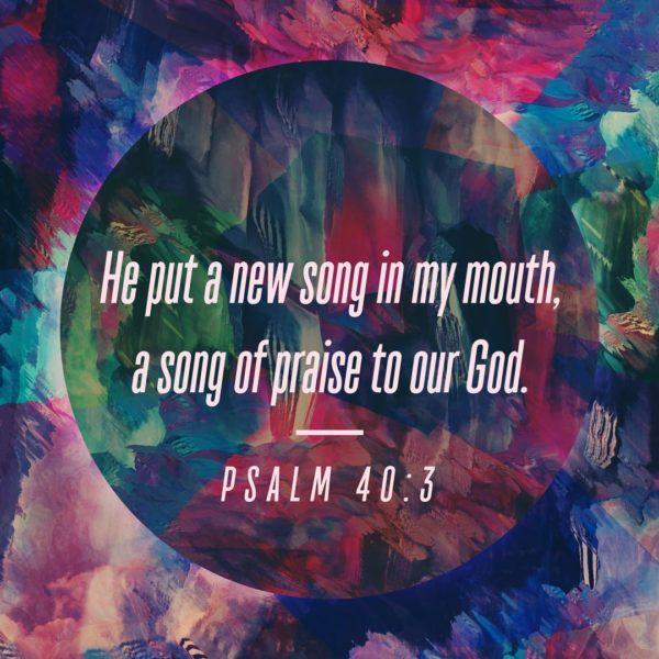 He put a new song in my mouth, a song of praise to our God. – Psalm 40:3