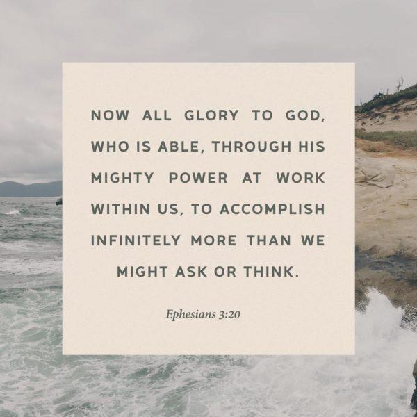 Now all glory to God, who is able, through His mighty power at work within us, to accomplish infinitely more than we ...