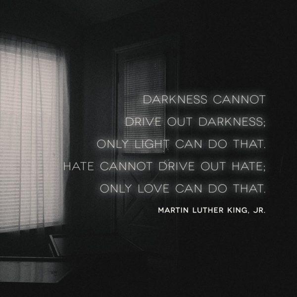 Darkness cannot drive out darkness; only light can do that. Hate cannot drive out hate; only love can do that. –...