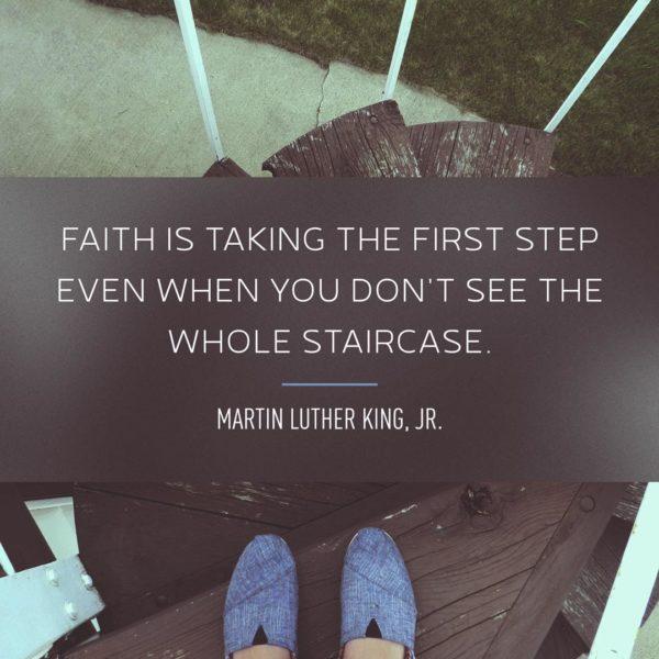 Faith is taking the first step even when you don’t see the whole staircase. – Martin Luther King, Jr.