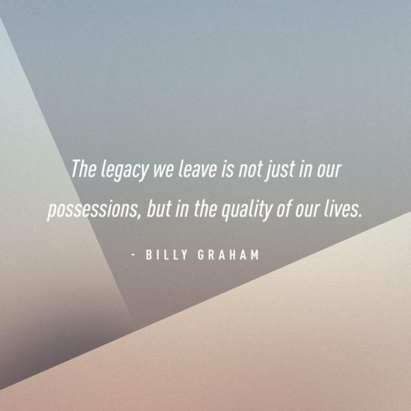 The legacy we leave is not just in our possessions, but in the quality of our lives. – Billy Graham