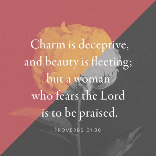 Charm is deceptive, and beauty is fleeting; but a woman who fears the Lord is to be praised. – Proverbs 31:30