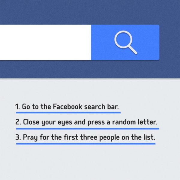 Go to the Facebook search bar. Close your eyes and press a random letter. Pray for the first three people on the list.