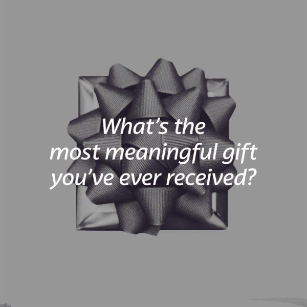 What’s the most meaningful gift you’ve ever received?