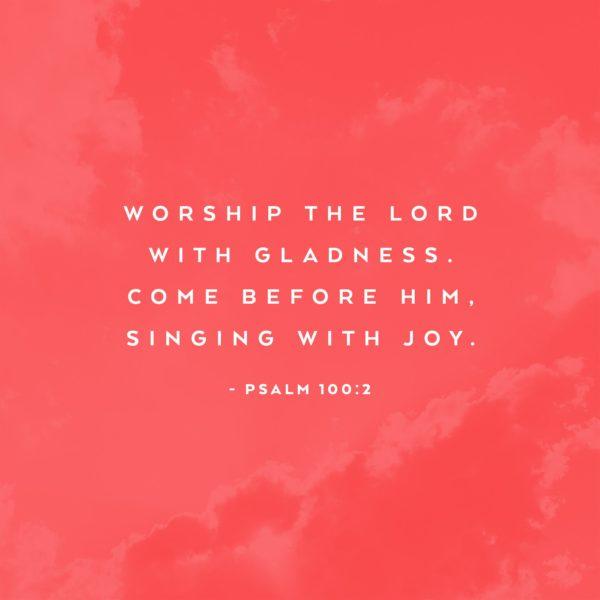 Worship the Lord with gladness. Come before Him, singing with joy. – Psalm 100:2