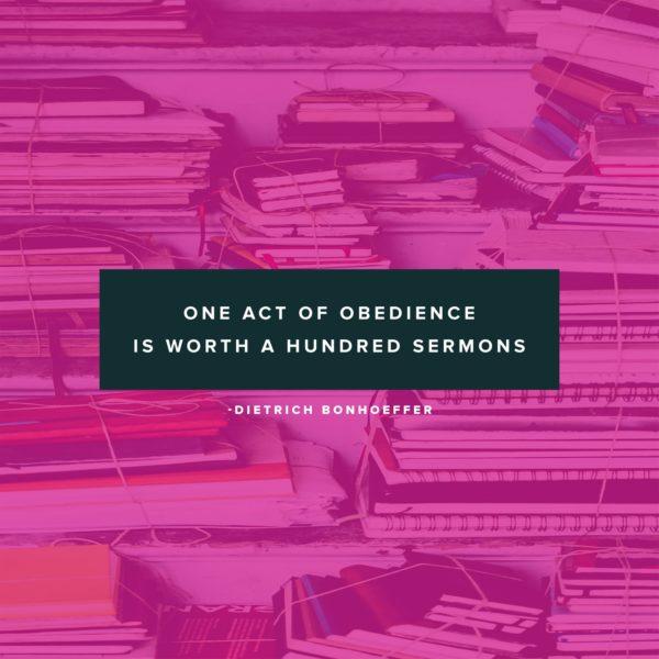 One act of obedience is worth a hundred sermons. – Dietrich Bonhoeffer