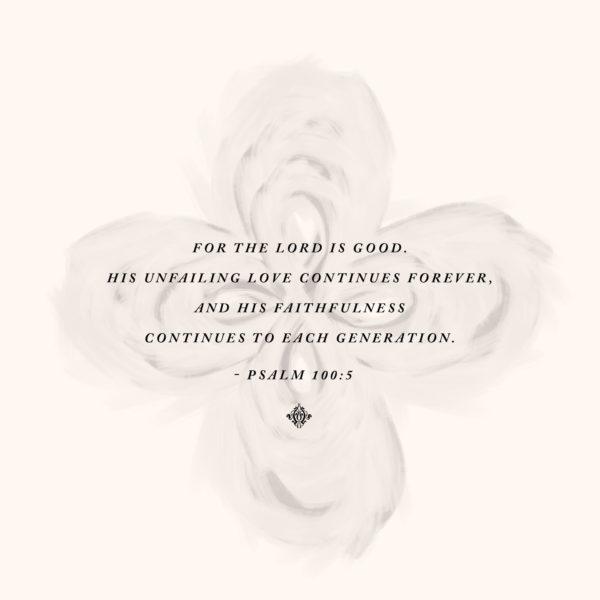 For the LORD is good. His unfailing love continues forever, and his faithfulness continues to each generation. –...