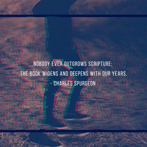 Nobody ever outgrows Scripture; the book widens and deepens with our years. – Charles Spurgeon