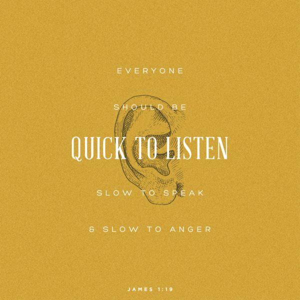 Everyone should be quick to listen, slow to speak, and slow to anger. – James 1:19