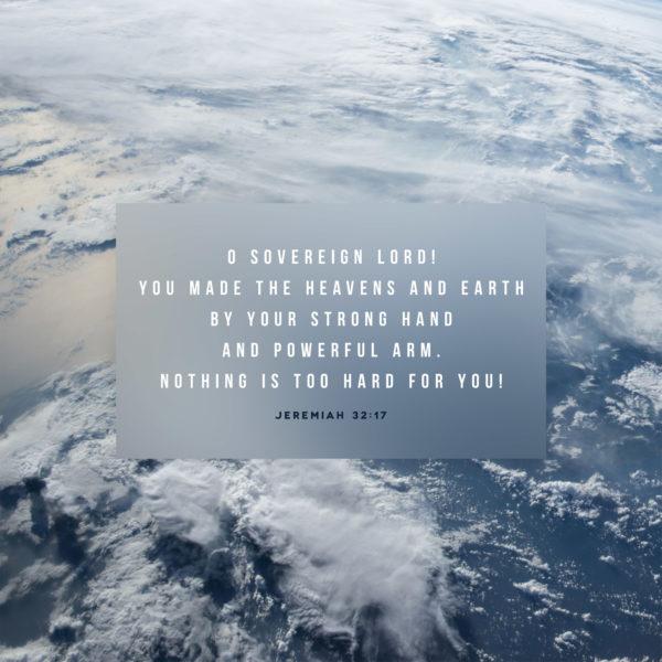 O Sovereign LORD! You made the heavens and earth by your strong hand and powerful arm. Nothing is too hard for you! &...