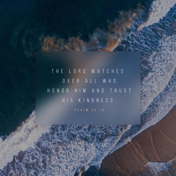 The LORD watches over all who honor him and trust his kindness. – Psalm 33:18