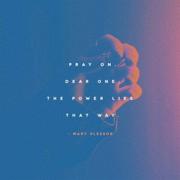 Pray on, dear one; the power lies that way. – Mary Slessor