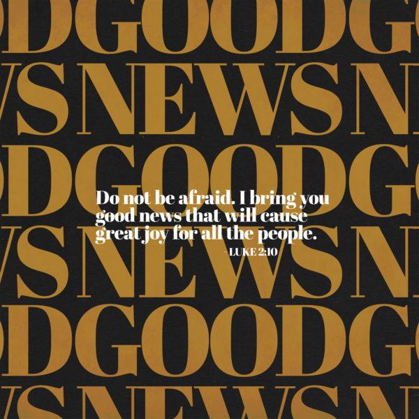 Do not be afraid. I bring you good news that will cause great joy for all the people. – Luke 2:10