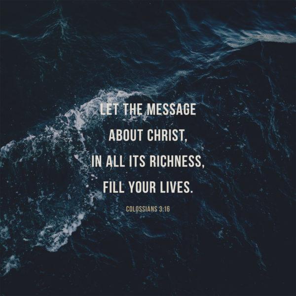 Let the message about Christ, in all its richness, fill your lives. – Colossians 3:16