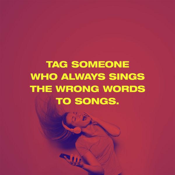 Tag someone who always sings the wrong words to songs.