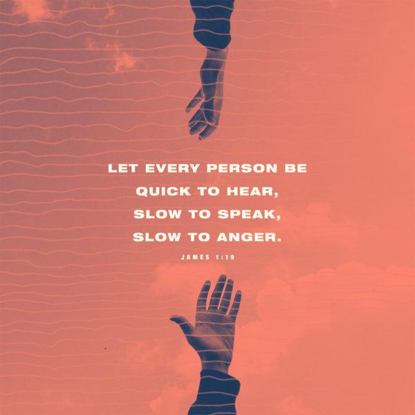 Let every person be quick to hear, slow to speak, slow to anger. – James 1:19