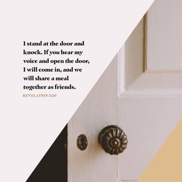 I stand at the door and knock. If you hear my voice and open the door, I will come in, and we will share a meal toget...