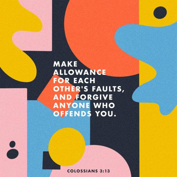 Make allowance for each other’s faults, and forgive anyone who offends you. – Colossians 3:13