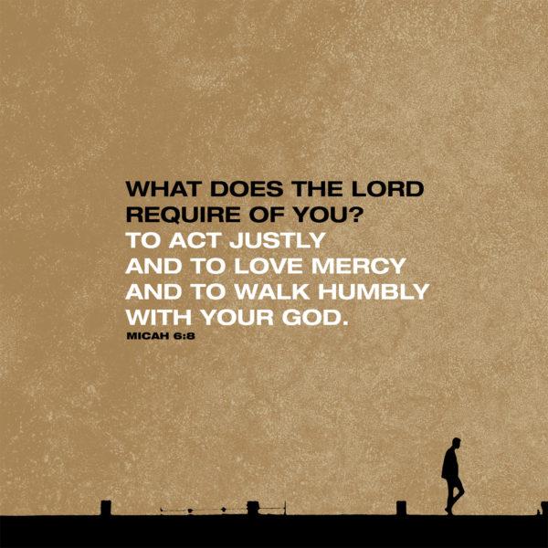 What does the LORD require of you? To act justly and to love mercy and to walk humbly with your God. – Micah 6:8