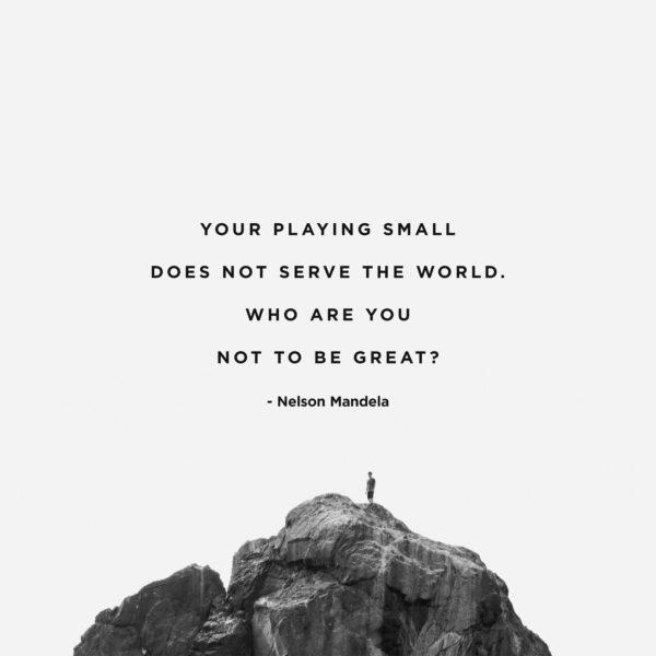 Your playing small does not serve the world. Who are you not to be great? – Nelson Mandela