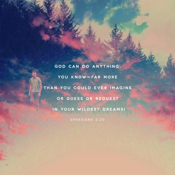 God can do anything, you know—far more than you could ever imagine or guess or request in your wildest dreams! –...