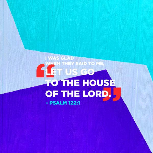 I was glad when they said to me, “Let us go to the house of the LORD.” – Psalm 122:1