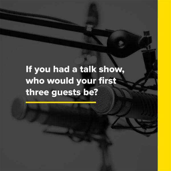 If you had a talk show, who would your first three guests be?