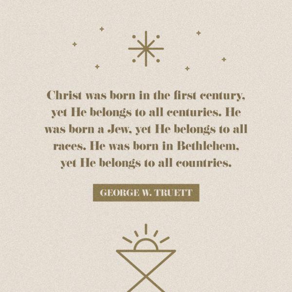 Christ was born in the first century, yet He belongs to all centuries. He was born a Jew, yet He belongs to all races...