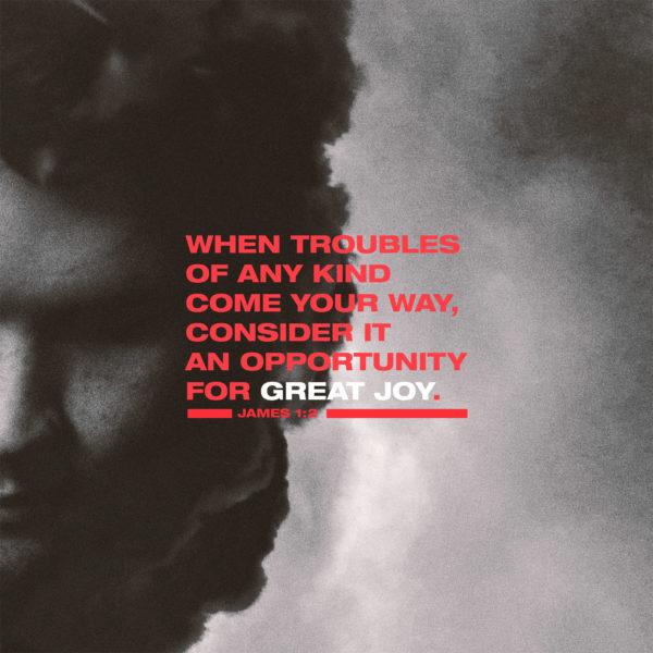 when troubles of any kind come your way, consider it an opportunity for great joy. – James 1:2