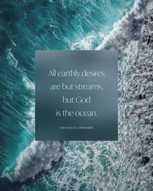 All earthly desires are but streams, but God is the ocean. – Jonathan Edwards