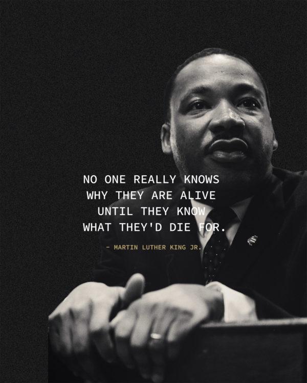 No one really knows why they are alive until they know what they’d die for. – Martin Luther King Jr.