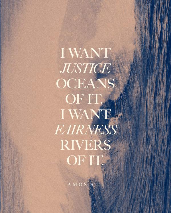 I want justice—oceans of it. I want fairness—rivers of it. – Amos 5:24