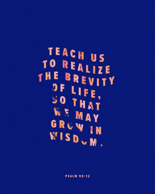 Teach us to realize the brevity of life, so that we may grow in wisdom. – Psalm 90:12