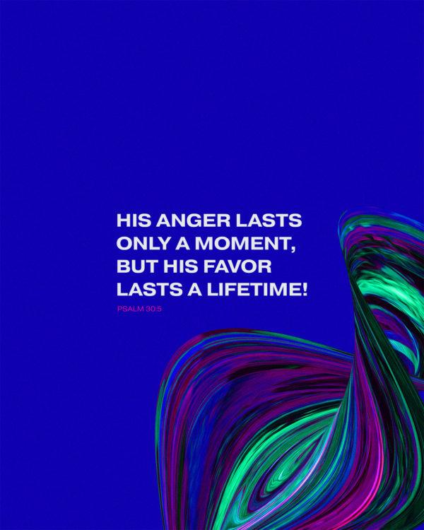 His anger lasts only a moment, but his favor lasts a lifetime! – Psalm 30:5