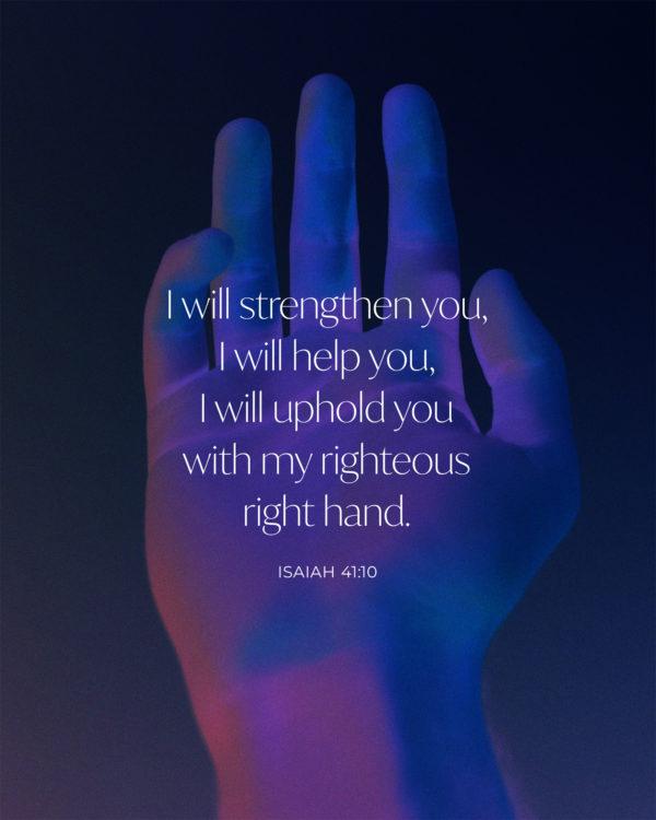 I will strengthen you, I will help you, I will uphold you with my righteous right hand. – Isaiah 41:10