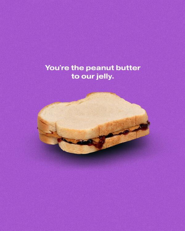 You’re the peanut butter to our jelly.