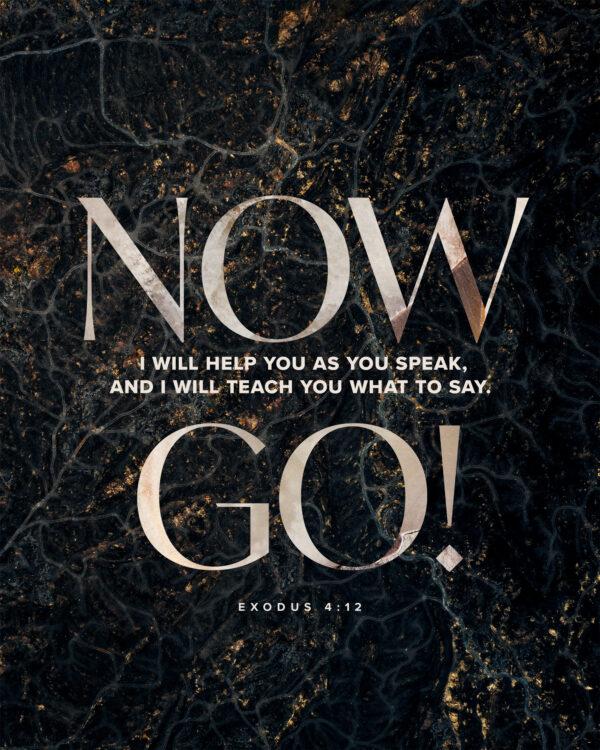 Now go! I will help you as you speak, and I will teach you what to say. – Exodus 4:12