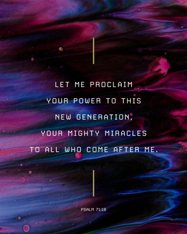 Let me proclaim your power to this new generation, your mighty miracles to all who come after me. – Psalm 71:18