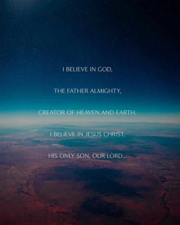 I believe in God, the father almighty, creator of heaven and earth. I believe in Jesus Christ, his only Son, our Lord...