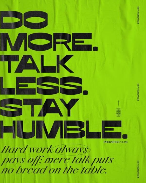 Do more. Talk less. Stay humble. Hard work always pays off: Mere talk puts no bread on the table. – Proverbs 14:23