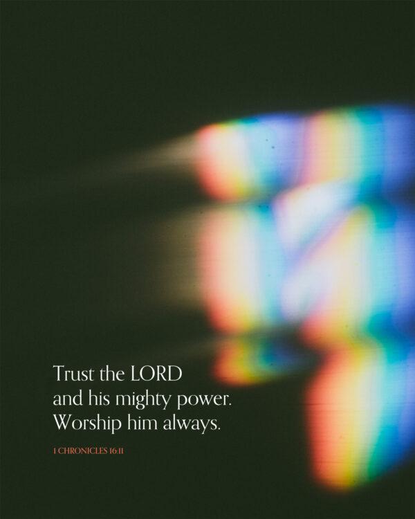 Trust the LORD and his mighty power. Worship him always. – 1 Chronicles 16:11