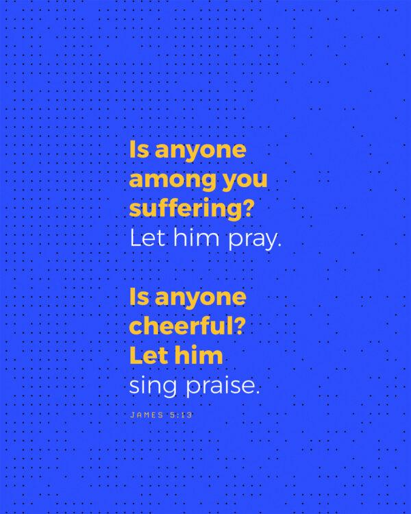 Is anyone among you suffering? Let him pray. Is anyone cheerful? Let him sing praise. – James 5:13