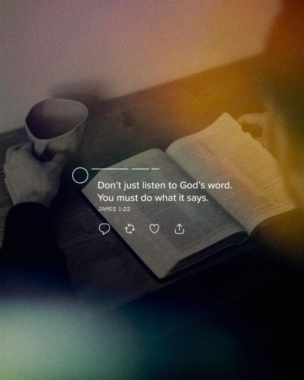 Don’t just listen to God’s word. You must do what it says.  – James 1:22