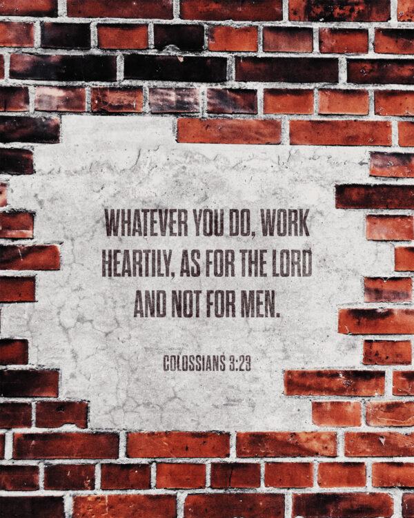 Whatever you do, work heartily, as for the Lord and not for men. – Colossians 3:23