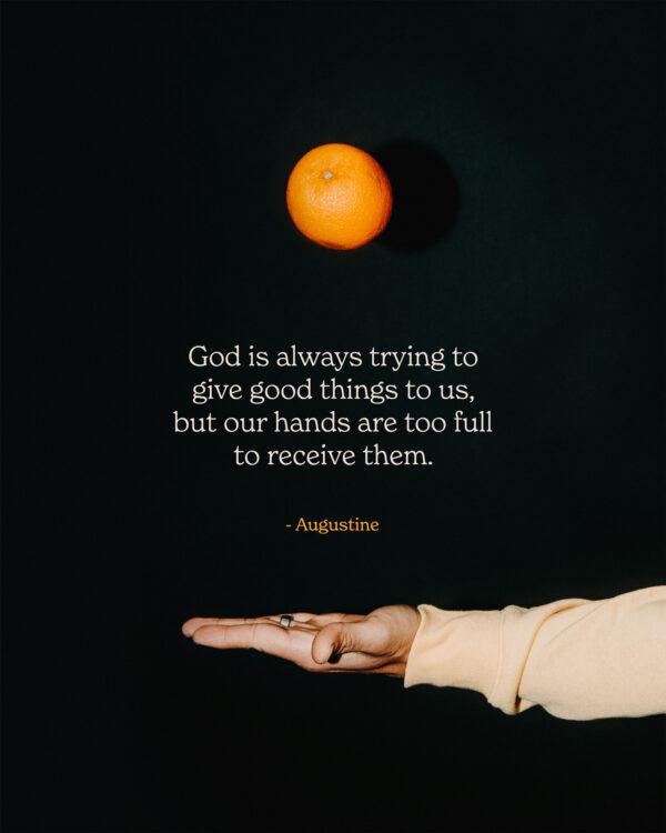 God is always trying to give good things to us, but our hands are too full to receive them. – Augustine