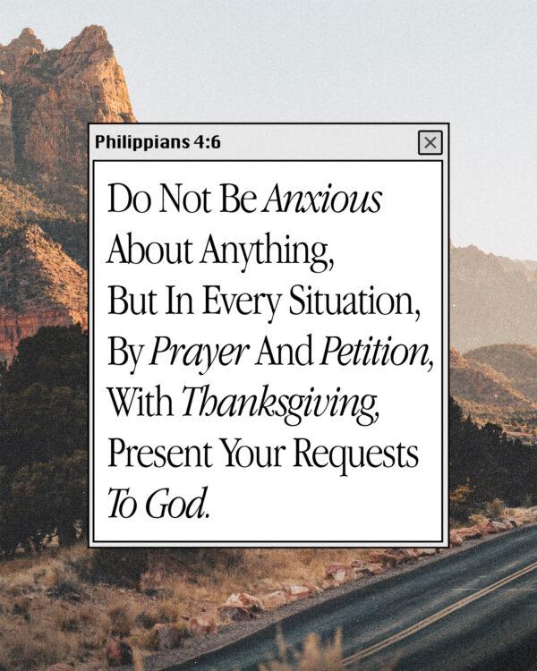 Do not be anxious about anything, but in every situation, by prayer and petition, with thanksgiving, present your req...