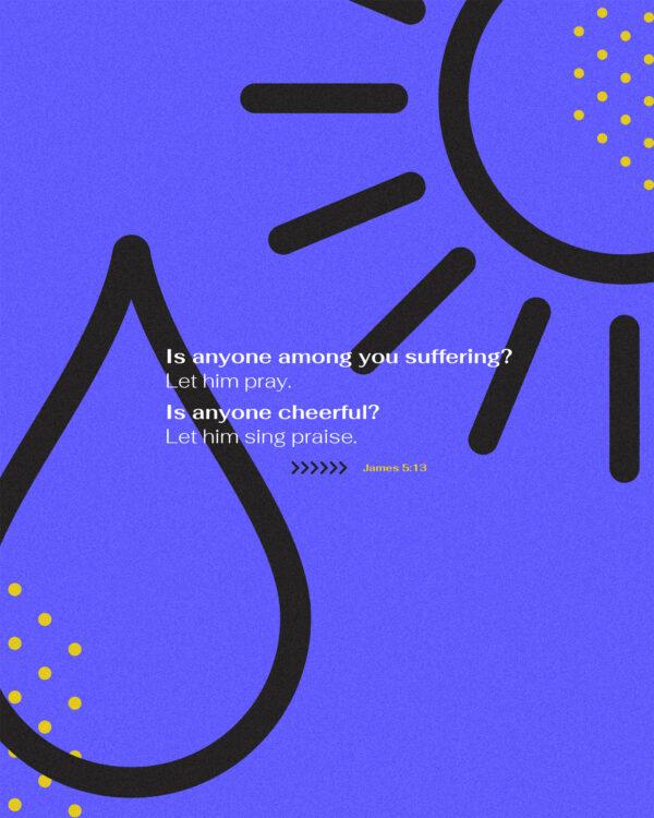 Is anyone among you suffering? Let him pray. Is anyone cheerful? Let him sing praise. – James 5:13