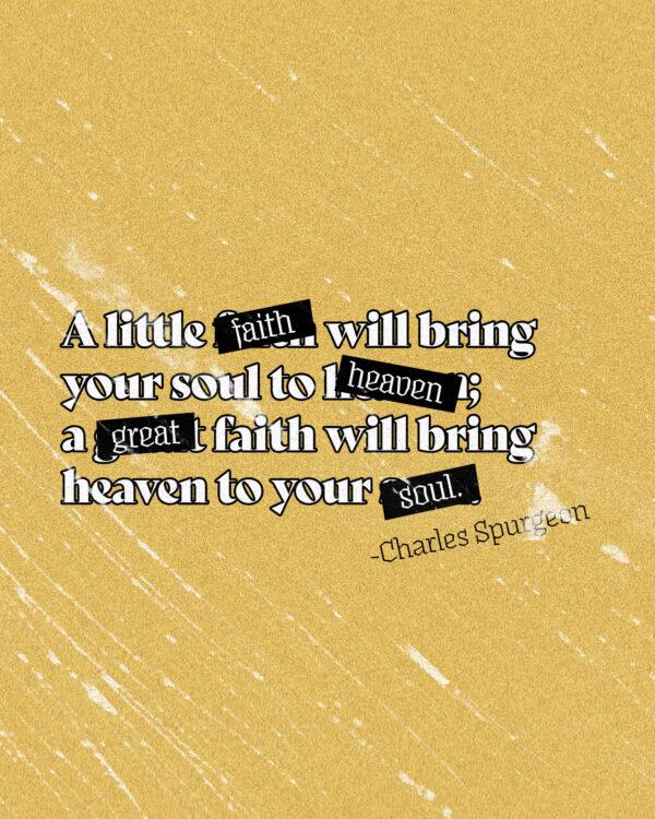 A little faith will bring your soul to heaven; a great faith will bring heaven to your soul. – Charles Spurgeon