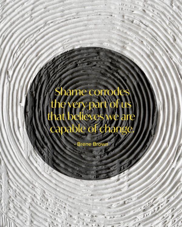 Shame corrodes the very part of us that believes we are capable of change. – Brene Brown