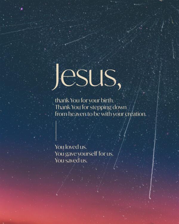 Jesus, thank You for your birth. Thank You for stepping down from heaven to be with your creation. You loved us. You ...